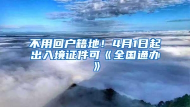 不用回户籍地！4月1日起出入境证件可《全国通办》