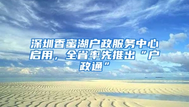 深圳香蜜湖户政服务中心启用，全省率先推出“户政通”