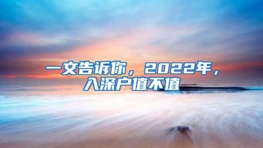 一文告诉你，2022年，入深户值不值