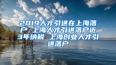 2019人才引进在上海落户 上海人才引进落户近3年纳税 上海创业人才引进落户