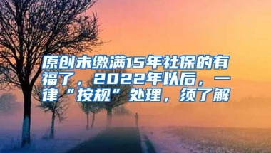 原创未缴满15年社保的有福了，2022年以后，一律“按规”处理，须了解