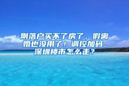 刚落户买不了房了，假离婚也没用了！调控加码，深圳楼市怎么走？