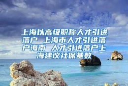 上海以高级职称人才引进落户 上海市人才引进落户海南 人才引进落户上海建议社保基数