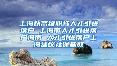 上海以高级职称人才引进落户 上海市人才引进落户海南 人才引进落户上海建议社保基数