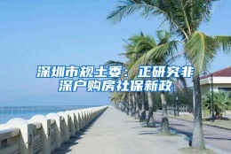 深圳市规土委：正研究非深户购房社保新政