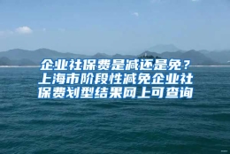 企业社保费是减还是免？上海市阶段性减免企业社保费划型结果网上可查询