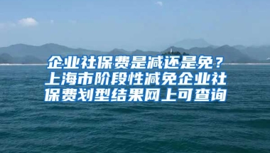 企业社保费是减还是免？上海市阶段性减免企业社保费划型结果网上可查询