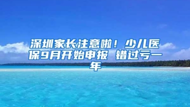 深圳家长注意啦！少儿医保9月开始申报 错过亏一年