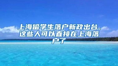 上海留学生落户新政出台，这些人可以直接在上海落户了