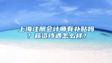 上海注册会计师有补贴吗？薪资待遇怎么样？