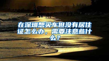 在深圳想买车但没有居住证怎么办，需要注意些什么？