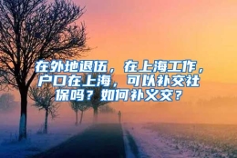 在外地退伍，在上海工作，户口在上海，可以补交社保吗？如何补义交？