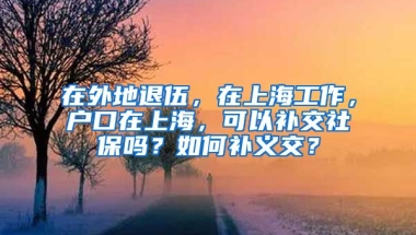 在外地退伍，在上海工作，户口在上海，可以补交社保吗？如何补义交？