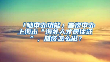 「随申办功能」首次申办上海市“海外人才居住证”，应该怎么做？