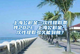 上海公积金一次性提取条件2021：上海公积金一次性提取多久能到账？