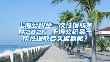 上海公积金一次性提取条件2021：上海公积金一次性提取多久能到账？