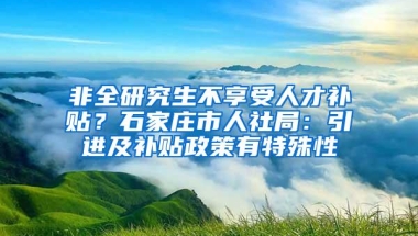 非全研究生不享受人才补贴？石家庄市人社局：引进及补贴政策有特殊性