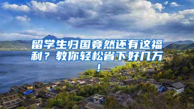 留学生归国竟然还有这福利？教你轻松省下好几万！