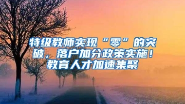 特级教师实现“零”的突破，落户加分政策实施！教育人才加速集聚