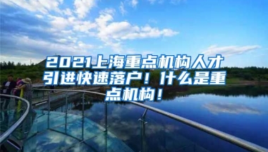 2021上海重点机构人才引进快速落户！什么是重点机构！