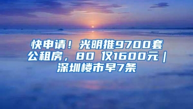 快申请！光明推9700套公租房，80㎡仅1600元｜深圳楼市早7条