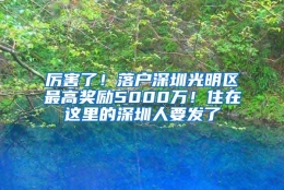 厉害了！落户深圳光明区最高奖励5000万！住在这里的深圳人要发了