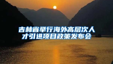 吉林省举行海外高层次人才引进项目政策发布会