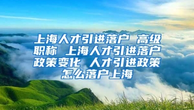 上海人才引进落户 高级职称 上海人才引进落户政策变化 人才引进政策怎么落户上海