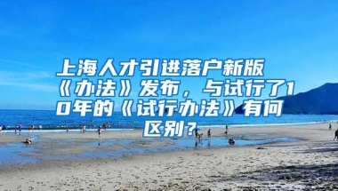 上海人才引进落户新版《办法》发布，与试行了10年的《试行办法》有何区别？