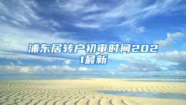 浦东居转户初审时间2021最新