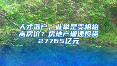 人才落户，此举是变相抬高房价？房地产增速投资27765亿元