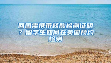 回国需携带核酸检测证明？留学生如何在英国预约检测