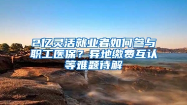 2亿灵活就业者如何参与职工医保？异地缴费互认等难题待解