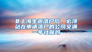 非上海生源落户后，必须站在申请落户的公司交满一年社保吗