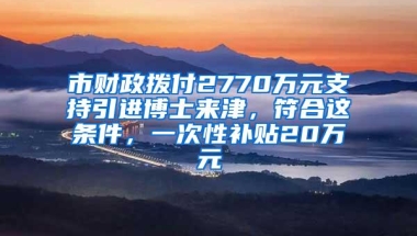 市财政拨付2770万元支持引进博士来津，符合这条件，一次性补贴20万元