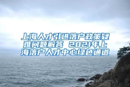 上海人才引进落户政策疑难问题解答 2021年上海落户人才中心绿色通道