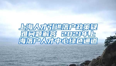 上海人才引进落户政策疑难问题解答 2021年上海落户人才中心绿色通道