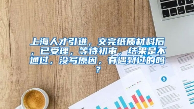 上海人才引进，交完纸质材料后，已受理，等待初审，结果是不通过，没写原因，有遇到过的吗？