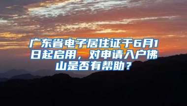 广东省电子居住证于6月1日起启用，对申请入户佛山是否有帮助？