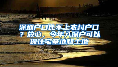 深圳户口比不上农村户口？放心，今年入深户可以保住宅基地和土地