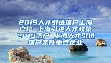 2019人才引进落户上海户籍 上海引进人才政策2019落户 上海人才引进落户条件重点企业