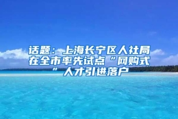 话题：上海长宁区人社局在全市率先试点“网购式”人才引进落户