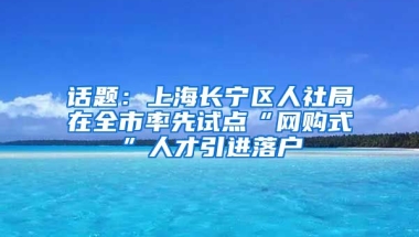 话题：上海长宁区人社局在全市率先试点“网购式”人才引进落户