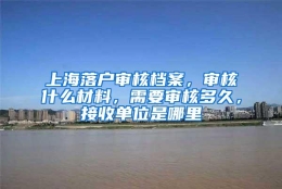 上海落户审核档案，审核什么材料，需要审核多久，接收单位是哪里