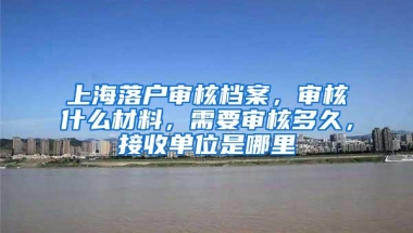 上海落户审核档案，审核什么材料，需要审核多久，接收单位是哪里