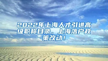 2022年上海人才引进高级职称目录，上海落户政策改动！