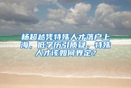 杨超越凭特殊人才落户上海，低学历引质疑，特殊人才该如何界定？