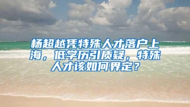 杨超越凭特殊人才落户上海，低学历引质疑，特殊人才该如何界定？