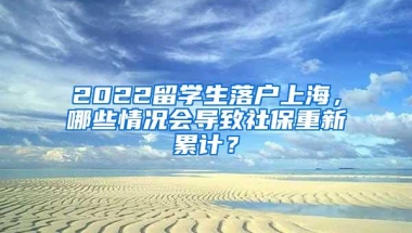 2022留学生落户上海，哪些情况会导致社保重新累计？