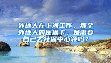 外地人在上海工作，那个外地人的医保卡，是需要自己去社保中心领吗？